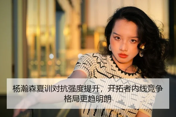 杨瀚森夏训对抗强度提升，开拓者内线竞争格局更趋明朗